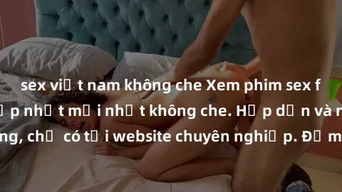 sex việt nam không che Xem phim sex full HD đỉnh cao, cập nhật mới nhất không che. Hấp dẫn và nóng bỏng, chỉ có tại website chuyên nghiệp. Đảm bảo sẽ khiến bạn mãn nhãn!