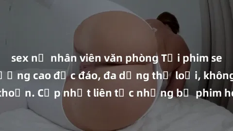 sex nữ nhân viên văn phòng Tải phim sex miễn phí chất lượng cao độc đáo, đa dạng thể loại, không cần đăng ký tài khoản. Cập nhật liên tục những bộ phim hot nhất trên thị trường. Sự lựa chọn hàng đầu c