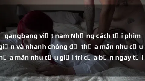 gangbang việt nam Những cách tải phim sex về máy đơn giản và nhanh chóng để thỏa mãn nhu cầu giải trí của bạn ngay tại nhà