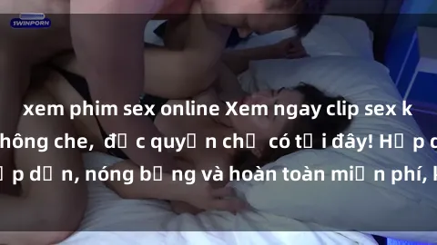 xem phim sex online Xem ngay clip sex không che cực hot, không che,  độc quyền chỉ có tại đây! Hấp dẫn, nóng bỏng và hoàn toàn miễn phí, không thể bỏ qua!