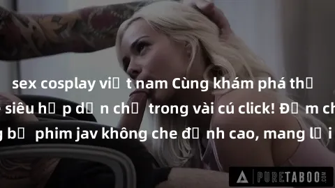 sex cosplay việt nam Cùng khám phá thế giới jav không che siêu hấp dẫn chỉ trong vài cú click! Đắm chìm trong những bộ phim jav không che đỉnh cao, mang lại trải nghiệm thú vị và đầy kích thích.