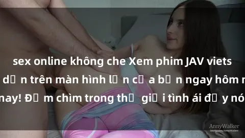 sex online không che Xem phim JAV vietsub mới nhất và hấp dẫn trên màn hình lớn của bạn ngay hôm nay! Đắm chìm trong thế giới tình ái đầy nóng bỏng và kích thích.