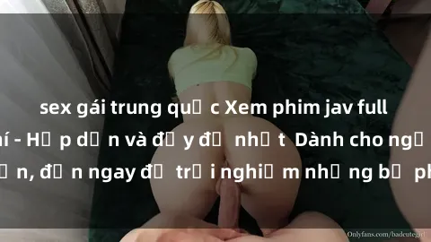 sex gái trung quốc Xem phim jav full HD online miễn phí - Hấp dẫn và đầy đủ nhất  Dành cho người lớn, đến ngay để trải nghiệm những bộ phim hấp dẫn và hấp dẫn.