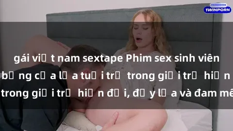 gái việt nam sextape Phim sex sinh viên: Câu chuyện nóng bỏng của lứa tuổi trẻ trong giới trẻ hiện đại, đầy lửa và đam mê