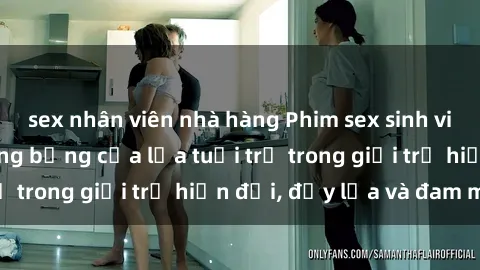 sex nhân viên nhà hàng Phim sex sinh viên: Câu chuyện nóng bỏng của lứa tuổi trẻ trong giới trẻ hiện đại, đầy lửa và đam mê