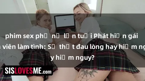 phim sex phụ nữ lớn tuổi Phát hiện gái sinh viên làm tình: Sự thật đau lòng hay hiểm nguy?