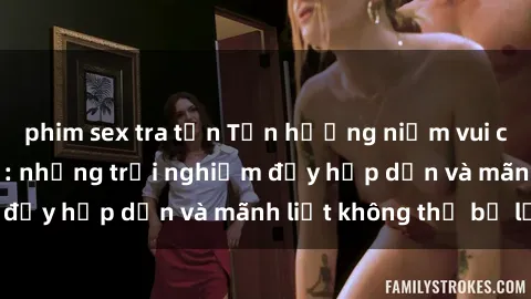 phim sex tra tấn Tận hưởng niềm vui của sex với gái trẻ: những trải nghiệm đầy hấp dẫn và mãnh liệt không thể bỏ lỡ