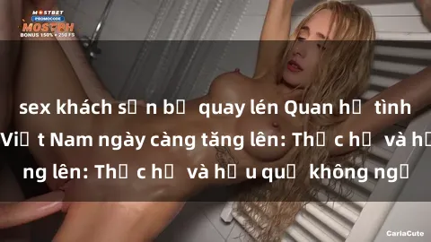 sex khách sạn bị quay lén Quan hệ tình dục của nữ sinh Việt Nam ngày càng tăng lên: Thực hư và hậu quả không ngờ
