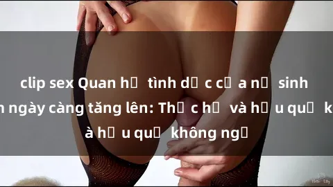 clip sex Quan hệ tình dục của nữ sinh Việt Nam ngày càng tăng lên: Thực hư và hậu quả không ngờ