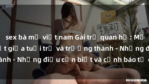 sex bà mẹ việt nam Gái trẻ quan hệ: Mối quan hệ khác biệt giữa tuổi trẻ và trưởng thành - Những điều cần biết và cảnh báo từ chuyên gia