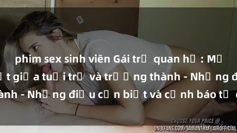 phim sex sinh viên Gái trẻ quan hệ: Mối quan hệ khác biệt giữa tuổi trẻ và trưởng thành - Những điều cần biết và cảnh báo từ chuyên gia
