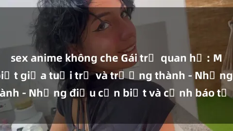 sex anime không che Gái trẻ quan hệ: Mối quan hệ khác biệt giữa tuổi trẻ và trưởng thành - Những điều cần biết và cảnh báo từ chuyên gia