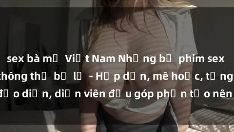sex bà mẹ Việt Nam Những bộ phim sex gái già đỉnh cao không thể bỏ lỡ - Hấp dẫn, mê hoặc, từng đạo diễn, diễn viên đều góp phần tạo nên sự hấp dẫn, kích thích.