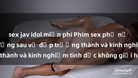 sex jav idol miễn phí Phim sex phụ nữ lớn tuổi: Sức hút đằng sau vẻ đẹp trưởng thành và kinh nghiệm tình dục không giới hạn
