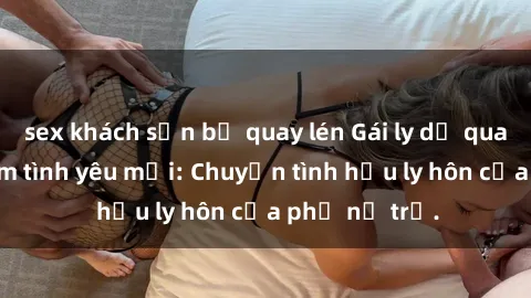 sex khách sạn bị quay lén Gái ly dị quan hệ tìm kiếm tình yêu mới: Chuyện tình hậu ly hôn của phụ nữ trẻ.