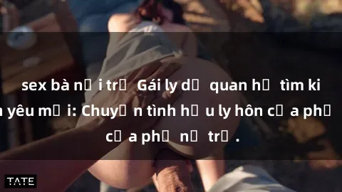 sex bà nội trợ Gái ly dị quan hệ tìm kiếm tình yêu mới: Chuyện tình hậu ly hôn của phụ nữ trẻ.