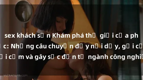sex khách sạn Khám phá thế giới của phim sex nô lệ tình dục: Những câu chuyện đầy nổi dậy, gợi cảm và gây sốc đến từ ngành công nghiệp giải trí đen tối