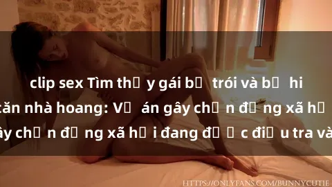 clip sex Tìm thấy gái bị trói và bị hiếp dâm trong một căn nhà hoang: Vụ án gây chấn động xã hội đang được điều tra vào.