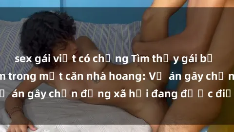 sex gái việt có chồng Tìm thấy gái bị trói và bị hiếp dâm trong một căn nhà hoang: Vụ án gây chấn động xã hội đang được điều tra vào.