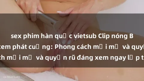 sex phim hàn quốc vietsub Clip nóng BDSM khiến người xem phát cuồng: Phong cách mới mẻ và quyến rũ đáng xem ngay lập tức!