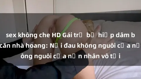 sex không che HD Gái trẻ bị hiếp dâm bạo lực trong căn nhà hoang: Nỗi đau không nguôi của nạn nhân vô tội
