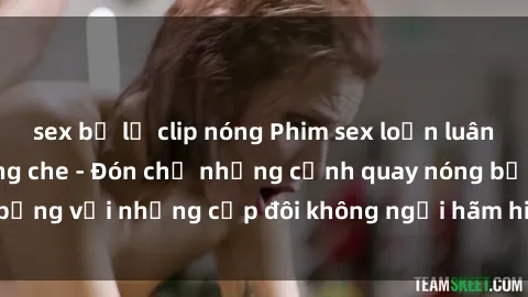 sex bị lộ clip nóng Phim sex loạn luân đầy kích thích không che - Đón chờ những cảnh quay nóng bỏng với những cặp đôi không ngại hãm hiếp gia đình trong lòng