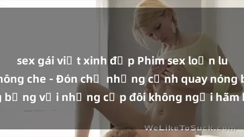 sex gái việt xinh đẹp Phim sex loạn luân đầy kích thích không che - Đón chờ những cảnh quay nóng bỏng với những cặp đôi không ngại hãm hiếp gia đình trong lòng