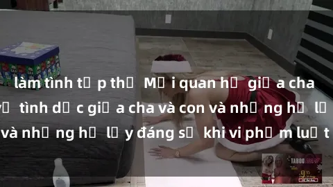 làm tình tập thể Mối quan hệ giữa cha và con: Sự thật về tình dục giữa cha và con và những hệ lụy đáng sợ khi vi phạm luật pháp.