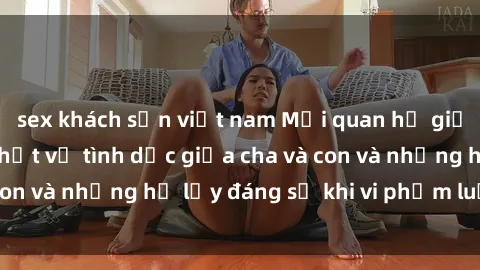 sex khách sạn việt nam Mối quan hệ giữa cha và con: Sự thật về tình dục giữa cha và con và những hệ lụy đáng sợ khi vi phạm luật pháp.
