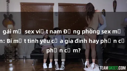gái mỹ sex việt nam Động phòng sex mẹ con: Bí mật tình yêu của gia đình hay phản cảm?