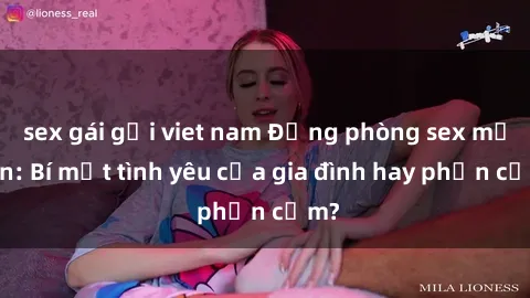 sex gái gọi viet nam Động phòng sex mẹ con: Bí mật tình yêu của gia đình hay phản cảm?