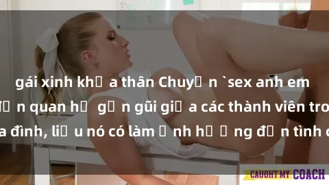gái xinh khỏa thân Chuyện `sex anh em ruột` - Đề cập đến quan hệ gần gũi giữa các thành viên trong gia đình, liệu nó có làm ảnh hưởng đến tình cảm gia đình hay không?