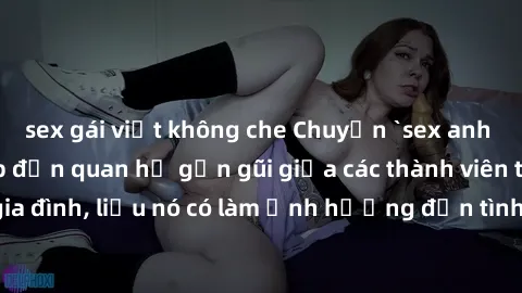 sex gái việt không che Chuyện `sex anh em ruột` - Đề cập đến quan hệ gần gũi giữa các thành viên trong gia đình, liệu nó có làm ảnh hưởng đến tình cảm gia đình hay không?