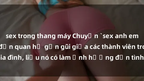 sex trong thang máy Chuyện `sex anh em ruột` - Đề cập đến quan hệ gần gũi giữa các thành viên trong gia đình, liệu nó có làm ảnh hưởng đến tình cảm gia đình hay không?