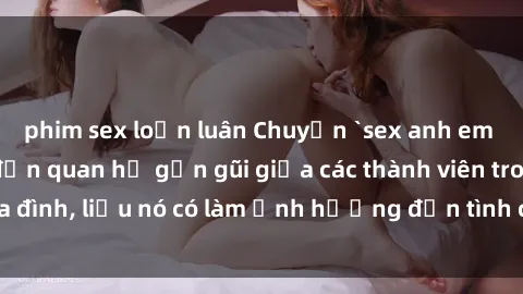 phim sex loạn luân Chuyện `sex anh em ruột` - Đề cập đến quan hệ gần gũi giữa các thành viên trong gia đình, liệu nó có làm ảnh hưởng đến tình cảm gia đình hay không?