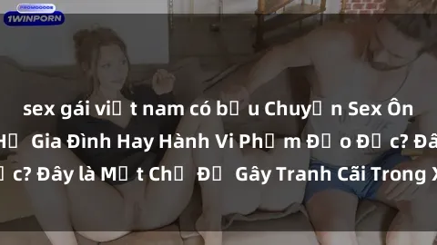 sex gái việt nam có bầu Chuyện Sex Ông Cháu: Mối Quan Hệ Gia Đình Hay Hành Vi Phạm Đạo Đức? Đây là Một Chủ Đề Gây Tranh Cãi Trong Xã Hội Hiện Nay.