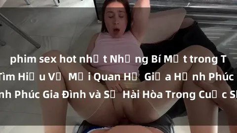 phim sex hot nhất Những Bí Mật trong Tình Dục Gia Đình: Tìm Hiểu Về Mối Quan Hệ Giữa Hạnh Phúc Gia Đình và Sự Hài Hòa Trong Cuộc Sống Tình Dục