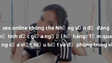 sex online không che Những vấn đề đáng quan tâm về quan hệ tình dục giữa người họ hàng: Tầm quan trọng của việc hiểu biết và đề phòng trong việc tiếp xúc trong gia đình.