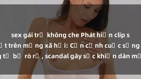 sex gái trẻ không che Phát hiện clip sex quay lén hot nhất trên mạng xã hội: Cận cảnh cuộc sống riêng tư bị rò rỉ, scandal gây sốc khiến dân mạng không khỏi bàng hoàng