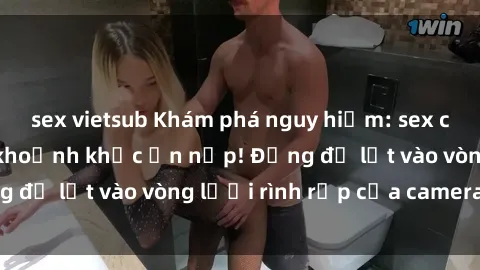 sex vietsub Khám phá nguy hiểm: sex camera ẩn ghi lại khoảnh khắc ẩn nấp! Đừng để lọt vào vòng lưới rình rập của camera ẩn!