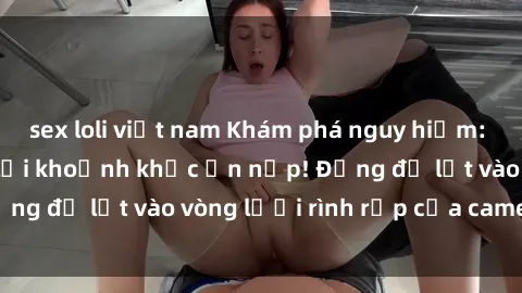 sex loli việt nam Khám phá nguy hiểm: sex camera ẩn ghi lại khoảnh khắc ẩn nấp! Đừng để lọt vào vòng lưới rình rập của camera ẩn!