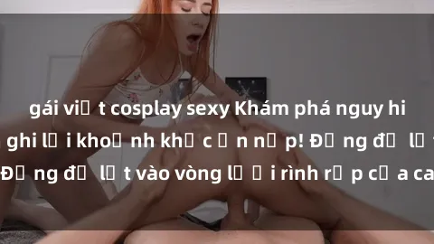 gái việt cosplay sexy Khám phá nguy hiểm: sex camera ẩn ghi lại khoảnh khắc ẩn nấp! Đừng để lọt vào vòng lưới rình rập của camera ẩn!