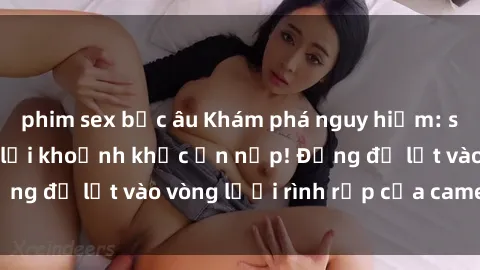 phim sex bắc âu Khám phá nguy hiểm: sex camera ẩn ghi lại khoảnh khắc ẩn nấp! Đừng để lọt vào vòng lưới rình rập của camera ẩn!
