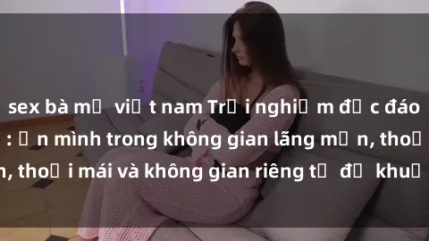 sex bà mẹ việt nam Trải nghiệm độc đáo tại sex nhà nghỉ: ẩn mình trong không gian lãng mạn, thoải mái và không gian riêng tư để khuấy động tình ái.