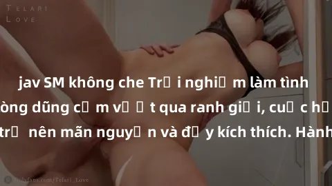 jav SM không che Trải nghiệm làm tình ngoài đường: Khi lòng dũng cảm vượt qua ranh giới, cuộc hẹn nơi công cộng trở nên mãn nguyện và đầy kích thích. Hành vi nguy hiểm, nhưng cũng tạo nên cảm giác mới
