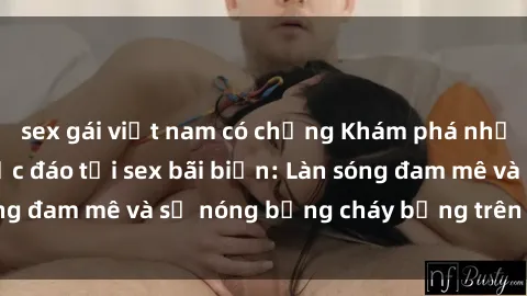 sex gái việt nam có chồng Khám phá những trải nghiệm độc đáo tại sex bãi biển: Làn sóng đam mê và sự nóng bỏng cháy bỏng trên cát trắng