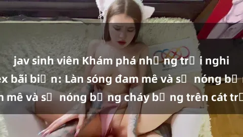 jav sinh viên Khám phá những trải nghiệm độc đáo tại sex bãi biển: Làn sóng đam mê và sự nóng bỏng cháy bỏng trên cát trắng