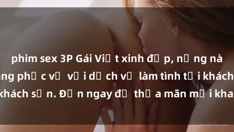 phim sex 3P Gái Việt xinh đẹp, nồng nàn tình cảm, sẵn sàng phục vụ với dịch vụ làm tình tại khách sạn. Đến ngay để thỏa mãn mọi khao khát của bạn!