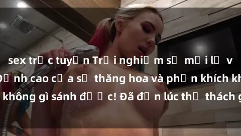sex trực tuyến Trải nghiệm sự mới lạ với sex gangbang: Đỉnh cao của sự thăng hoa và phấn khích không gì sánh được! Đã đến lúc thử thách giới hạn của bạn!