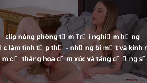 clip nóng phòng tắm Trải nghiệm hứng khởi cùng với việc làm tình tập thể - những bí mật và kinh nghiệm để thăng hoa cảm xúc và tăng cường sự gắn kết trong mối quan hệ
